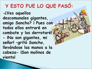-¿Ves aquellos
descomunales gigantes,
amigo Sancho? ¡ Pues con
todos ellos entraré en
combate y los derrotaré!
- ¡No son gigantes, mi
señor! –gritó Sancho,
llevándose las manos a la
cabeza- ¡Son molinos de
viento!
 