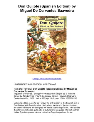 Don Quijote (Spanish Edition) by
      Miguel De Cervantes Saavedra




                      Lathrop's Spanish Edition For Students


UNABRIDGED AUDIOBOOK IN MP3 FORMAT.

Personal Review: Don Quijote (Spanish Edition) by Miguel De
Cervantes Saavedra
Miguel de Cervantes. El ingenioso hidalgo don Quijote de la Mancha.
Edited by Tom Lathrop. Fourth Centenary Edition. Newark, Delaware:
Cervantes & Co., 2005. xlviii + 888 pgs. Softcover. ISBN 1589770242.

Lathrop's edition is, as far as I know, the only edition of the Spanish text of
Don Quijote with English notes. As Lathrop explains in the introduction,
all-Spanish editions are designed for native Spanish speakers. The editors
therefore do not gloss quite a bit of cultural and language informati on that
native Spanish speakers know, but native English speakers do not.
 