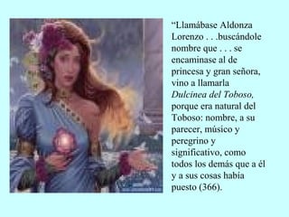“Llamábase Aldonza
Lorenzo . . .buscándole
nombre que . . . se
encaminase al de
princesa y gran señora,
vino a llamarla
Dulcinea del Toboso,
porque era natural del
Toboso: nombre, a su
parecer, músico y
peregrino y
significativo, como
todos los demás que a él
y a sus cosas había
puesto (366).
 