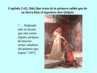 Capítulo 2 (t2, 366) Que trata de la primera salida que de
su tierra hizo el ingenioso don Quijote
“. . . Pudiendo
más su locura
que otra razón
alguna, propuso
de hacerse
armar caballero
del primero que
topase” (367).
 