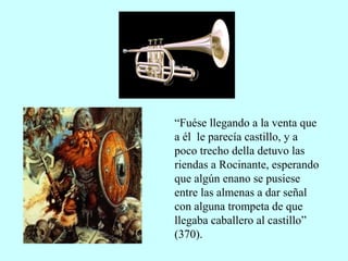 “Fuése llegando a la venta que
a él le parecía castillo, y a
poco trecho della detuvo las
riendas a Rocinante, esperando
que algún enano se pusiese
entre las almenas a dar señal
con alguna trompeta de que
llegaba caballero al castillo”
(370).
 