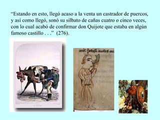 “Estando en esto, llegó acaso a la venta un castrador de puercos,
y así como llegó, sonó su silbato de cañas cuatro o cinco veces,
con lo cual acabó de confirmar don Quijote que estaba en algún
famoso castillo . . .” (276).
 