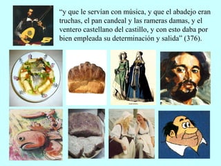 “y que le servían con música, y que el abadejo eran
truchas, el pan candeal y las rameras damas, y el
ventero castellano del castillo, y con esto daba por
bien empleada su determinación y salida” (376).
 