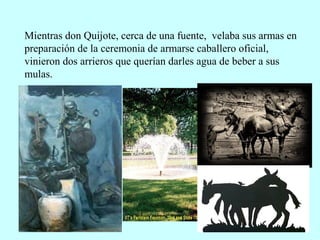 Mientras don Quijote, cerca de una fuente, velaba sus armas en
preparación de la ceremonia de armarse caballero oficial,
vinieron dos arrieros que querían darles agua de beber a sus
mulas.
 