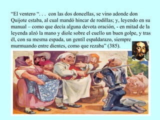 “El ventero “. . . con las dos doncellas, se vino adonde don
Quijote estaba, al cual mandó hincar de rodillas; y, leyendo en su
manual – como que decía alguna devota oración, - en mitad de la
leyenda alzó la mano y diole sobre el cuello un buen golpe, y tras
él, con su mesma espada, un gentil espaldarazo, siempre
murmuando entre dientes, como que rezaba” (385).
 