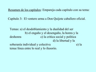 Resumen de los capítulos: Empareja cada capítulo con su tema:
Temas: a) el desdoblamiento y la dualidad del ser
b) el engaño y el desengaño, la honra y la
deshonra c) la crítica social y política
d) la libertad y la
soberanía individual y colectiva e) la
tenue línea entre lo real y lo ilusorio.
Capítulo 3: El ventero arma a Don Quijote caballero oficial.
 