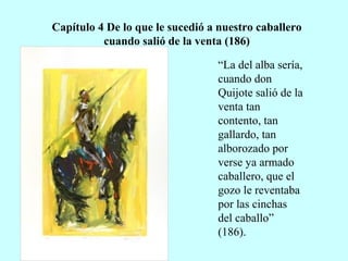 Capítulo 4 De lo que le sucedió a nuestro caballero
cuando salió de la venta (186)
“La del alba sería,
cuando don
Quijote salió de la
venta tan
contento, tan
gallardo, tan
alborozado por
verse ya armado
caballero, que el
gozo le reventaba
por las cinchas
del caballo”
(186).
 
