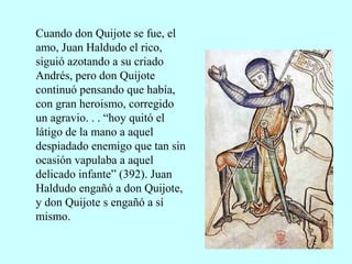 Cuando don Quijote se fue, el
amo, Juan Haldudo el rico,
siguió azotando a su criado
Andrés, pero don Quijote
continuó pensando que había,
con gran heroismo, corregido
un agravio. . . “hoy quitó el
látigo de la mano a aquel
despiadado enemigo que tan sin
ocasión vapulaba a aquel
delicado infante” (392). Juan
Haldudo engañó a don Quijote,
y don Quijote s engañó a sí
mismo.
 