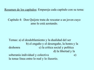 Resumen de los capítulos: Empareja cada capítulo con su tema:
Capítulo 4: Don Quijote trata de rescatar a un joven cuyo
amo lo está azotando.
Temas: a) el desdoblamiento y la dualidad del ser
b) el engaño y el desengaño, la honra y la
deshonra c) la crítica social y política
d) la libertad y la
soberanía individual y colectiva e)
la tenue línea entre lo real y lo ilusorio.
 