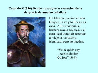 Capítulo V (396) Donde s prosigue la narración de la
desgracia de nuestro caballero
Un labrador, vecino de don
Quijote, lo ve y lo lleva a su
casa. Allí su sobrina. el
barbero maese Nicolás, y el
cura local tratan de recordar
al viejo su verdadera
identidad, pero no pueden.
“Yo sé quién soy
– respondió don
Quijote” (399).
 