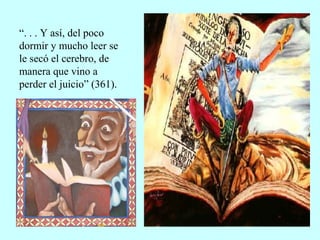 “. . . Y así, del poco
dormir y mucho leer se
le secó el cerebro, de
manera que vino a
perder el juicio” (361).
 