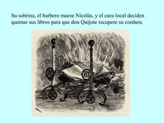 Su sobrina, el barbero maese Nicolás, y el cura local deciden
quemar sus libros para que don Quijote recupere su cordura.
 
