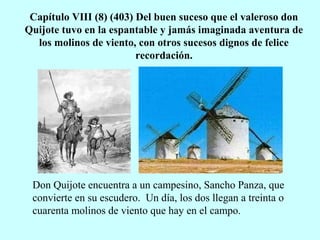 Capítulo VIII (8) (403) Del buen suceso que el valeroso don
Quijote tuvo en la espantable y jamás imaginada aventura de
los molinos de viento, con otros sucesos dignos de felice
recordación.
Don Quijote encuentra a un campesino, Sancho Panza, que
convierte en su escudero. Un día, los dos llegan a treinta o
cuarenta molinos de viento que hay en el campo.
 