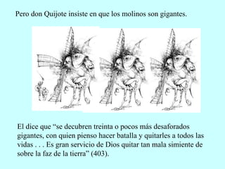 Pero don Quijote insiste en que los molinos son gigantes.
El dice que “se decubren treinta o pocos más desaforados
gigantes, con quien pienso hacer batalla y quitarles a todos las
vidas . . . Es gran servicio de Dios quitar tan mala simiente de
sobre la faz de la tierra” (403).
 