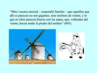 “Mire vuestra merced – respondió Sancho – que aquellos que
allí se parecen no son gigantes, sino molinos de viento, y lo
que en ellos parecen brazos son las aspas, que, volteadas del
viento, hacen andar la piedra del molino” (403).
 