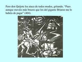 Pero don Quijote los ataca de todos modos, gritando, “Pues
aunque mováis más brazos que los del gigante Briareo me lo
habéis de pagar” (404).
 