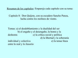 Resumen de los capítulos: Empareja cada capítulo con su tema:
Capítulo 8: Don Quijote, con su escudero Sancho Panza,
lucha contra los molinos de viento.
Temas: a) el desdoblamiento y la dualidad del ser
b) el engaño y el desengaño, la honra y la
deshonra c) la crítica social y política
d) la libertad y la soberanía
individual y colectiva e) la tenue línea
entre lo real y lo ilusorio
 