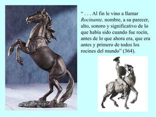 “ . . . Al fin le vino a llamar
Rocinante, nombre, a su parecer,
alto, sonoro y significativo de lo
que había sido cuando fue rocín,
antes de lo que ahora era, que era
antes y primero de todos los
rocines del mundo” (364).
 