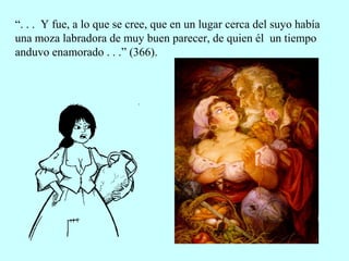 “. . . Y fue, a lo que se cree, que en un lugar cerca del suyo había
una moza labradora de muy buen parecer, de quien él un tiempo
anduvo enamorado . . .” (366).
 