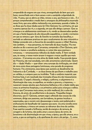 arrependido do engano em que viveu, envergonhado do bem que quiz
fazer, reconciliado com o bom senso e com a estúpida vulgaridade da
vida. A pata, que se aferra ao chão, venceu a aza, que buscava o céo... E é
porque comprehendeis e medis bem a amargura da philosophia encerrada
neste livro, que uma súbita melancolia vos acommete, quando o ledes. Já
se disse que ha duas idades para ler Don Quixote: ha a primeira, em que
o poema apenas faz rir, e a segunda, em que elle obriga a pensar. Que as
crianças e os adolescentes continuem a rir, vendo as desastradas quedas
em que o heróe baqueia do alto docavallo esquelético, e vendo o tormento
em que se remexe a gor- dura de Sancho no tumulto das batalhas, e
ouvindo as saborosas praticas em que o exaltamento do amo visionário e
fidalgo contende com a chocarrice do escudeiro pacato e villão! Riamos,
nós também, — mas pensemos, no intervallo de duas risadas. Ha trez
séculos se diz e escreve que Cervantes, compondo o Don Quixote, quiz
matar e matou a cavallaria andante, e o amor dos seus poemas e
romances, — remanescentes ridículos da idade media. E' bem verdade
que, ás vezes, o nosso maior prazer é magoar e matar aquillo que mais
amamos... Cervantes era uma alma da idade media. Essa grande época
da Historia, tão mal estudada, tem sido atrozmente calumniada. Quem
diz — idade Media — quer dizer: uma syncope da civilização, um túnel
de treva entre duas paizagens luminosas, uma parada do progresso
humano. Foi, entretanto, essa época que assistiu ao desabrochar da
Industria e da Caridade, — as duas fontes de que fluem o trabalho para
os validos, e o amparo para os inválidos. Todo o conforto material, que
fruimos hoje, é um resultado das invenções d'essa éra tão injustamente
malsinada. O papel a bússola, o relógio, a pólvora, o calçamento é a
illuminação das ruas, os espelhos, as rendas a gravura, a imprensa, —
nasceram nesses séculos que chamamos bárbaros; e foi a idade média que
creou os primeiros hospitaes, e os primeiros asilos para crianças e velhos.
Mas o que Cervantes mais amou, no ciclo medieval, foi o culto da
bravura, do amor, do cavalheirismo e da poesia. Naquelles longos
discursos, que D. Quixote, sempre cego e alheiado das cousas da vida
commum, dirige aos pastores, aos lavradores, ás gentes incultas e
espantadas, que o ouvem com desassocego e receio, está palpitando o
enthusiasmo do batalhador de Lepanto que escre. via uma novella entre
dous combates, e rimava um soneto ao rebramar dos tiros de canhão.
Esse espirito ousado e brilhante, tecido de energia e de ternura, de
coragem e de lyrismo, não podia amar a escura época de terror, de
fanatismo e de dissimulação em que viveu; a época, que elle amava, era a
outra, a que se extinguira, a da apotheose do amor e do perigo... E, como
 
