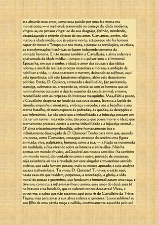 era absurdo esse amor, como essa paixão por uma éra morta era
monstruosa, — o medieval, transviado no começo da idade moderna,
vingou-se, ou pensou vingar-se da sua desgraça, ferindo, mordendo,
despedaçando o próprio objecto do seu amor. Cervantes, porém, não
matou a idade média, que já estava morta, até porque não ha homem
capaz de matar o Tempo que nos mata, e porque as revoluções, as crises,
as transformações históricas se fazem independentemente da
vontade humana. E não matou também a Cavallaria, a alma ardente e
apaixonada da idade média— porque o « quixotismo » é immortal.
Épocas ha, em que o sonho, o ideal, o amor das cousas e das idéias
nobres, a anciã de realizar proezas materiaes e moraes, a ambição de
nobilitar a vida, — desapparecem e morrem, deixando-se suffocar, aqui
pela ignorância, alli pelo fanatismo religioso, além pelo despotismo
político. Então, D. Quixote, torturado e desilludido, faz penitencia,
transige, submette-se, arrepende-se, nivela-se com os homens que só
nominalmente occupam o degráo superior da escala animal, e morre,
reconciliado com as torpezas do interesse mesquinho. Mas,d'ahi a pouco,
o Cavalleiro desperta no fundo da sua cova escura, levanta a lapide do
túmulo, empunha o montante, embraça o escudo, e sáe a batalhar a sua
eterna batalha, de novo exposto ás pedradas, ás quedas, ás decepções e
aos infortúnios. Eu não creio que a imbecilidade e a injustiça possam um
dia ter um termo : mas não creio, tão pouco, que possa morrer o ideal, que
eternamente protesta contra a eterna imbecilidade e a injustiça eterna!...
O' alma tristeeincomprehendida, sobre-humanamente boa e
infinitamente desgraçada de D. Quixote! Tenho para mim que, quando
ura poeta, como Cervantes, consegue arrancar do cerebro uma figura
animada, viva, palpitante, humana, como a tua, — a ficção se transmuda
em realidade, e fica vivendo sobre os homens e entre elles. Não ha
apenas um mundo physico, acGessivel aos nossos sentidos : ha também
um mundo moral, tão verdadeiro como o outro, povoado de creaturas,
cuja existência só nos é revelada por este singular e mysterioso sentido
poético, que cada homem possue, mais ou menos apurado, e cuja analyse
escapa á physiologia. Tu vives, D. Quixote! Tu vives, e estás aqui,
nesta casa em que residem, perpétuas, a recordação, a gloria, a vida
moral de poetas e guerreiros, que fundaram e immortalizaram uma raça, e
tiveram, como tu, a inflammar-lhes o animo, esse amor do ideal, essa fé
na bravura e na bondade, que te valeram tantos desastres! Vives, e
ouves-me, e sabes que não estamos aqui para rir do Cavalleiro da Triste
Figura, mas para amar a sua alma ardente e generosa! Louco sublime! eu
sou filho de uma pátria moça e callida, continuamente aquecida pelo sol
 