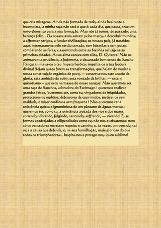 que cria miragens. Ainda não formada de todo, ainda hesitante e
incompleta, a minha raça não será o que é: cada dia, que passa, traz um
novo elemento para a sua formação. Mas nós já temos, do passado, uma
herança feliz... Os nossos avós saíram pelos mares, a descobrir mundos,
a affrontar perigos, a fundar civilizações; os nossos pais, já nascidos
aqui, internaram-se pelo sertão cerrado, sem bússolas e sem guias,
combatendo as feras, e assentando entre as brenhas selvagens as
primeiras cidades. A tua alma estava com elles, D. Quixote! Não os
animavam a prudência, a bufoneria, o decantado bom senso de Sancho
Pança; animava-os o teu Ímpeto heróico, impellia-os a tua loucura
divina! Sejam quaes forem as transformações, que hajam de mudar a
nossa constituição orgânica de povo, — conserva-nos este anceio de
gloria, esta ambição de subir, esta vontade de brilhar, — este «
quixotismo » que está na massa do nosso sangue! Não queremos ser
uma raça de Sanchos, adoradora do Estômago ! queremos realizar
grandes feitos, 'queremos ser, como tu, vingadores de iniquidades,
protectores de orphãos, defensores de opprimidos, justiceiros sem
maldade, e misericordiosos sem fraqueza ! Não queremos ter a
existência quieta e ignominiosa de um pântano de águas mortas :
queremos ter, como tu, a existência agitada dos rios e dos mares,
correndo, vibrando, fulgindo, cantando, soffrendo, — vivendo! E, se
formos apedrejados e vilipendiados como tu, não nos queixaremos: nem
só os vencedores merecem respeito e carinho; e, ás vezes, um vencido, tal
seja a causa que defende, é, na sua humilhação, mais glorioso do que
todos os triumphadores... Inspira-nos e protege-nos, louco sublime!
 