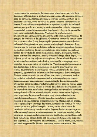 cumprimento de um voto do Rei, tem, para relembrar o raartyrio de S.
Lourenço, a fôrma de uma grelha immensa : os pés são as quatro torres; o
cabo é o torreão da fachada oriental; e, sobre os jardins, alinham-se os
dezesete claustros, como as barras da grade candente sobre renques de
brazas. Essa architectura symbolica é a representação fiel do collossal
assador, em que, ha 200 annos, se está estorcendo e chiando o corpo da
miseranda Hespanha, consumido a fogo lento... Ora, em Argamasilla,
num escuro ergastulo da casa de Medrano, ha um homem, um
prisioneiro, que veio acabar na prisão uma vida errante, de aventuras, de
perigos, de combates e de afflicções. O cárcere é immundo, sem ar e sem
luz. 0 encarcerado é fraco, desprotegido, prematuramente envelhecido
pelos trabalhos, physica e moralmente arruinado pelo desespero. Este
homem, que foi outr'ora um brioso e galante mancebo, temido de homens
e amado de mulheres, de ágil corpo afeito ás caminhadas e ás pelejas,
barbas de ouro fulgido, olhos chispantes de alegria e coragem, risonha
bocca espirrando o sangue da saúde, robusto de braço e leve de pés, — é
hoje um quasi ancião, enfermo e estropiado. Na batalha de Lepanto, um
arcabuzaço lhe mutilou a mão direita; enterrou-lhe outro golpe duas
costellas na arca do peito; no hospital de Messina, curtiu longamente a
dor das feridas e a dor do isolamento; em Corfú, em Navarino, em
Tunis, devoraram-lhe o estômago as fomes, abrazarara-lhe as sedes a
garganta, aguaramlhe e envenenaram-lhe o sangue as febres malignas.
Muitas vezes, do navio em que affrontava a morte, viu outros navios,
incendiados pelos brulotes ou estripados pelos esporões, anciarem e
desapparecerem nas águas, com uma palpitação de agonia nas velas
offegantes, como grandes aves fulminadas no vôo; assistiu muitas vezes
ás abordagens ferozes, em que o convéz de cada barco ficava alcatifado
de corpos humanos, retalhados e esmigalhados pelo tropel dos combates,
entre gritos de cólera e uivos de dor; viu muitas vezes o mar tingir-se,
num largo raio, da purpura do sangue vivo; viuvictoriasederrotas,
naufrágioseapotheóses... Depois, quando a nostalgia, o cansaço, a
miséria, o nojo da matança o traziam de novo á Hespanha bem amada,
viu-se aprêzado por um troço de piratas, carregado de ferros, e foi remar
como captivo nas galés da Argélia : e teve, então, cinco annos de
captiveiro e desespero, com intervallos fugazes de vida e esperança, —
vida para reagir contra a morte, esperança de resgate ou evasão, vida e
esperança bem cedo desfeitas sempre pela desillusão, anniquilladas pelo
duro trabalho ao sol candente, sob o peso das grilhetas, sob o supplicio
das tagantadas, na vergonha e na amargura... Vede-o agora, aqui, na sua
prisão de Argamasilla. Já não são mouros os seus carcereiros. São
 