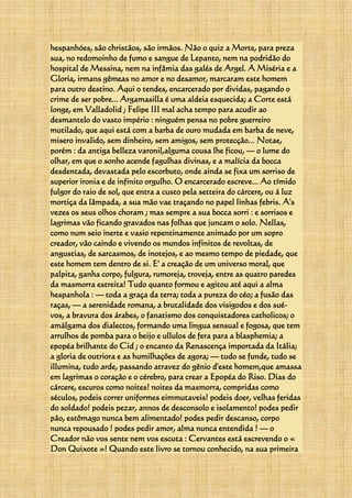 hespanhóes, são christãos, são irmãos. Não o quiz a Morte, para preza
sua, no redomoinho de fumo e sangue de Lepanto, nem na podridão do
hospital de Messina, nem na infâmia das galés de Argel. A Miséria e a
Gloria, irmans gêmeas no amor e no desamor, marcaram este homem
para outro destino. Aqui o tendes, encarcerado por dividas, pagando o
crime de ser pobre... Argamasilla é uma aldeia esquecida; a Corte está
longe, em Valladolid ; Felipe III mal acha tempo para acudir ao
desmantelo do vasto império : ninguém pensa no pobre guerreiro
mutilado, que aqui está com a barba de ouro mudada em barba de neve,
misero invalido, sem dinheiro, sem amigos, sem protecção... Notae,
porém : da antiga belleza varonil,alguma cousa lhe ficou, — o lume do
olhar, em que o sonho acende fagulhas divinas, e a malícia da bocca
desdentada, devastada pelo escorbuto, onde ainda se fixa um sorriso de
superior ironia e de infinito orgulho. O encarcerado escreve... Ao tímido
fulgor do raio de sol, que entra a custo pela setteira do cárcere, ou á luz
mortiça da lâmpada, a sua mão vae traçando no papel linhas febris. A's
vezes os seus olhos choram ; mas sempre a sua bocca sorri : e sorrisos e
lagrimas vão ficando gravados nas folhas que juncam o solo. Nellas,
como num seio inerte e vasio repentinamente animado por um sopro
creador, vão caindo e vivendo os mundos infinitos de revoltas, de
angustias, de sarcasmos, de inotejos, e ao mesmo tempo de piedade, que
este homem tem dentro de si. E' a creação de um universo moral, que
palpita, ganha corpo, fulgura, rumoreja, troveja, entre as quatro paredes
da masmorra estreita! Tudo quanto formou e agitou até aqui a alma
hespanhola : — toda a graça da terra; toda a pureza do céo; a fusão das
raças, — a serenidade romana, a brutalidade dos visigodos e dos sué-
vos, a bravura dos árabes, o fanatismo dos conquistadores catholicos; o
amálgama dos dialectos, formando uma lingua sensual e fogosa, que tem
arrulhos de pomba para o beijo e ullulos de fera para a blasphemia; a
epopéa brilhante do Cid ; o encanto da Renascença importada da Itália;
a gloria de outriora e as humilhações de agora; — tudo se funde, tudo se
illumina, tudo arde, passando atravez do gênio d'este homem,que amassa
em lagrimas o coração e o cérebro, para crear a Epopéa do Riso. Dias do
cárcere, escuros como noites! noites da masmorra, compridas como
séculos, podeis correr uniformes eimmutaveis! podeis doer, velhas feridas
do soldado! podeis pezar, annos de desconsolo e isolamento! podes pedir
pão, estômago nunca bem alimentado! podes pedir descanso, corpo
nunca repousado ! podes pedir amor, alma nunca entendida ! — o
Creador não vos sente nem vos escuta : Cervantes está escrevendo o «
Don Quixote »! Quando este livro se tornou conhecido, na sua primeira
 