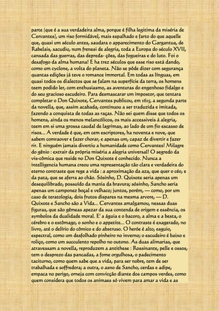 parte (que é a sua verdadeira alma, porque é filha legitima da miséria de
Cervantes), um riso formidável, mais espalhado e farto do que aquelle
que, quasi um século antes, saudara o apparecimento do Gargantua, de
Rabelais, sacudiu, num frenesi de alegria, toda a Europa do século XVII,
cansada das guerras, das depreda- ções, das fogueiras e do luto. Foi o
desafogo da alma humana! E ha trez séculos que esse riso está dando,
como um cyclone, a volta do planeta. Não se pôde dizer com segurança
quantas edições já teve o romance immortal. Em todas as línguas, em
quasi todos os dialectos que se falam na superfície da terra, os homens
teem podido ler, com enthusiasmo, as aventuras do engenhoso fidalgo e
do seu gracioso escudeiro. Para desmascarar um impostor, que tentara
completar o Don Quixote, Cervantes publicou, em 1615, a segunda parte
da novella, que, assim acabada, continuou a ser traduzida e imitada,
fazendo a conquista de todas as raças. Não sei quem disse que todos os
homens, ainda os menos melancólicos, os mais accessiveis á alegria,
teem em si uma grossa caudal de lagrimas, ao lado de um fio escasso de
risos... A verdade é que, em cem escriptores, ha noventa e nove, que
sabem comraover e fazer chorar, e apenas um, capaz de divertir e fazer
rir. E ninguém jamais divertiu a humanidade como Cervantes! Milagre
do gênio : extrair da própria miséria a alegria universal! O segredo da
vis-cômica que reside no Don Quixote é conhecido. Nunca a
intelligencia humana creou uma representação tão clara e verdadeira do
eterno contraste que rege a vida : a aproximação da aza, que quer o céo, e
da pata, que se aferra ao chão. Sósinho, D. Quixote seria apenas um
desequilibrado, possuído da mania da bravura; sósinho, Sancho seria
apenas um camponez boçal e velhaco; juntos, porém, — como, por um
caso de teratologia, dois frutos dispares na mesma arvore, — D.
Quixote e Sancho são a Vida... Cervantes amalgamou, nessas duas
figuras, que são gêmeas apezar da sua contenda de origem e essência, os
symbolos da dualidade moral. E' a águia e o bacoro, a alma e a besta, o
cérebro e o estômago, o sonho e o appetite... O contraste é exagerado, no
livro, até o delírio do cômico e do abstruso. O heróe é alto, esguio,
espectral, como um desfolhado pinheiro no inverno; o escudeiro é baixo e
roliço, como um succulento repolho no outono. As duas alimarias, que
atravessam a novella, reproduzem a antithese : Rossinante, pelle e ossos,
tem o desprezo das pancadas, a fome orgulhosa, o padecimento
taciturno, como quem sabe que a vida, para ser nobre, tem de ser
trabalhada e soffredora; a outra, o asno de Sancho, cerdas e adipe,
empaca no perigo, orneja com convicção diante dos campos verdes, como
quem considera que todos os animaes só vivem para amar a vida e as
 