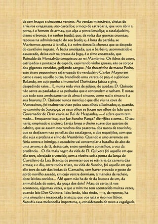 de cem braços e cincoenta ventres. As vendas miseráveis, cheias de
arrieiros evaganaus, são castellos; o moço de estrebaria, que vem abrir a
porta, é o homem de armas, que alça a ponte levadiça; o estalajadeiro,
oleoso e bronco, é o senhor feudal, que, de volta das guerras cruentas,
repousa na administração do seu feudo; e, á hora da partida, se
Maritornes aponta á janella, é a nobre donzella chorosa que se despede
do cavalleiro ingrato. A bacia amolgada, que o barbeiro, acommettido e
assustado, deixa cair na pressa da fuga, é o elmo encantado, que
Reinaldo de Montalvão conquistou ao rei Mambrino. Os ôdres de couro,
estripados a pontaços de espada, espirrando vinho grosso, são os corpos
dos gigantes vencidos, golfando sangue. No theatrinho de maese Pedro,
este titere pequenino e esfarrapado é o verdadeiro Carlos Magno em
carne e osso; aquelle outro, brandindo uma vareta de páo, é o glorioso
Rolando, em cujo punho a invencível Durindana faísca e gira,
despedindo raios... E, numa roda viva de golpes, de quedas, D. Quixote
não sente as pauladas e as pedradas que o contundem e racham. E notae
que todo esse arrebatamento de alma é sincero, como real e sincera é a
sua bravura; D. Quixote nunca mentiu; o que elle viu na cova de
Montesinos, foi realmente visto pelos seus olhos allucinados; e, quando,
no caminho de Saragoça, os seus olhos se fixam nos olhos do leão que o
Governador de Oran envia ao Rei de Hespanha, — é a fera quem tem
medo... Emquanto isso, que faz Sancho Pança? diz rifões e come... O seu
nariz, empinado e ancioso, fareja longe o cheiro suave dos quartos de
cabrito, que se assam nos ranchos dos pastores, dos nacos de toucinho,
que se desfazem nas panellas das estalagens, e dos requeijões, com que
elle suja e profana o elmo de Mambrino. Quando o amo arremete em
fúria contra o inimigo, o escudeiro vai contemplar a batalha do alto de
uma arvore, e de lá, deixa cair, entre gemidos e conselhos, a voz da
prudência... O dia mais negro da vida de D. Quixote foi aquelle em que
elle teve, ultrajado e vencido, com a vizeira sob a ponta da lança do
Cavalleiro da Lua Branca, de prometer que se retiraria da carreira das
armas; e o dia, entre todos triste, na vida de Sancho, foi aquelle em que
elle teve de sair das bodas de Camacho, sem haver provado o gosto do
gordo novilho assado, em cujo ventre dormiam, á maneira de recheio,
doze leitões cozidos... Ah! quem não ha de rir da loucura de um, da
animalidade do outro, da graça dos dois? Mas, de certo, já vos
aconteceu, algumas vezes, o que a mim me tem acontecido muitas vezes,
quando leio Don Quixote. Ides lendo, ides rindo, — e, de repente, ha
uma singular e inesperada tristeza, que vos gela o riso nos lábios.
Sacudís essa melancolia importuna, e, considerando de novo a esgalgada
 