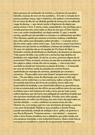 figura grotesca do combatedor de moinhos e a brejeirice do escudeiro
balurdio, ensaiaes de novo um riso satisfeito... Em vão! a vontade de rir
passou; qualquer cousa, vaga e imprecisa, veio quebrar o encantamento;
foi um rictus de dôr, foi um abafado gemido de tortura, foi um suffocado
ranger de dentes, — que vieram revelar o fingimento da alegria que
parece animar o livro. E sentis, então, suspendendo o riso sacrilego, que a
novella graciosa tem, como todas as obras de arte que o Gênio marcou
com o seu cunho inconfundível, um duplo sentido. E, aqui, o sentido
occulto, aquelle que não percebem as crianças e os adolescentes que lêem
Don Quixote, aquelle que somente os homens maduros, trabalhados
pela vida e pelas suas decepções, podem perceber, — é amargo como o
fel, frio como o gelo, e duro como o aço... Este livro é a satyra mais feroz e
dolorosa cora que jamais se amaldiçoou a baixeza da condição humana.
Os seus 116 capítulos são as 116 estações da Via-Sacra do Ideal. 0
Sonhador caminha de desillusão em desillusão e de desastre em desastre.
Tudo quanto de bello o seu sonho cria e anima fica logo desfeito em
feialdade e ein vulgaridade. Já não ha, na terra, aventuras dignas de tal
aventureiro! Nem, ao menos, as lutas, em que elle se empenha, teem um
fim trágico e nobre; o heróe não rola no sangue, — rola no pó; não é
acutilado ou picado por montantes ou piques de heróes, — é amassado
por azas de moinhos, moido ás pauladas por arrieiros brutos,
espésinhado por manadas de carneiros, apedrejado por tunantes e
recoveiros... Porque soffre tanto este homem? porqueé justo e porque é
bom... Na sua aldeia, antes da allucinação, que o levou a sahir pelo
mundo a correr andurriaes e a crear aventuras, todos o amavam. Depois
de exaltado pela leitura dos livros de cavallaria, houve nelle uma
hypertrophia da bondade; a sua misericórdia dilatou-se, generalizou-se,
já não se contentando com dar allivio aos que soffriam perto da sua casa;
considerou que o mal imperava em toda a terra, que por toda a parte
ardiam lagrimas, que não havia uma pollegada da superfície do globo que
não estivesse manchada pela iniqüidade. Acicalou uma velha espada,
desenferrujou um velho coto de lança, poz uma viseira de papel sobre um
morrião abolado, — e saiu a endireitar as cousas tortas da vida...
Quereis ver, a um tempo, qual era o seu sentimento de justiça, e qual era
o seu amor da bondade? Relède os seus conselhos a Sancho Pança,
quando este balordo, inchado de ambição e de or- gulho, vai governar a
sua ilha da Barataria. Trezentos annos,— trez séculos! — passaram
sobre a letra d'esses conselhos; mas a sabedoria, que nelles reside, tem
uma perpetua mocidade, o uma inalterável frescura. Quem ainda hoje se
arvorasse em conselheiro e mentor de um governante inexperiente,
 