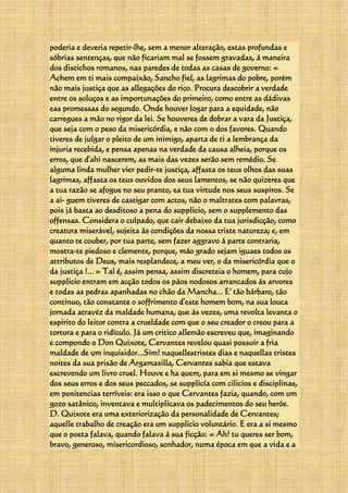 poderia e deveria repetir-lhe, sem a menor alteração, estas profundas e
sóbrias sentenças, que não ficariam mal se fossem gravadas, á maneira
dos distichos romanos, nas paredes de todas as casas de governo: «
Achem em ti mais compaixão, Sancho fiel, as lagrimas do pobre, porém
não mais justiça que as allegações do rico. Procura descobrir a verdade
entre os soluços e as importunações do primeiro, como entre as dádivas
eas promessas do segundo. Onde houver logar para a equidade, não
carregues a mão no rigor da lei. Se houveres de dobrar a vara da Justiça,
que seja com o peso da misericórdia, e não com o dos favores. Quando
tiveres de julgar o pleito de um inimigo, aparta de ti a lembrança da
injuria recebida, e pensa apenas na verdade da causa alheia, porque os
erros, que d'ahi nascerem, as mais das vezes serão sem remédio. Se
alguma linda mulher vier pedir-te justiça, affasta os teus olhos das suas
lagrimas, affasta os teus ouvidos dos seus lamentos, se não quizeres que
a tua razão se afogue no seu pranto, ea tua virtude nos seus suspiros. Se
a ai- guem tiveres de castigar com actos, não o maltrates com palavras,
pois já basta ao desditoso a pena do supplicio, sem o supplemento das
offensas. Considera o culpado, que cair debaixo da tua jurisdicção, como
creatura miserável, sujeita ás condições da nossa triste natureza; e, em
quanto te couber, por tua parte, sem fazer aggravo á parte contraria,
mostra-te piedoso e clemente, porque, máo grado sejam iguaes todos os
attributos de Deus, mais resplandece, a meu ver, o da misericórdia que o
da justiça !... » Tal é, assim pensa, assim discreteia o homem, para cujo
supplicio entram em acção todos os páos nodosos arrancados ás arvores
e todas as pedras apanhadas no chão da Mancha... E' tão bárbaro, tão
continuo, tão constante o soffrimento d'este homem bom, na sua louca
jornada atravéz da maldade humana, que ás vezes, uma revolta levanta o
espirito do leitor contra a crueldade com que o seu creador o creou para a
tortura e para o ridículo. Já um critico allemão escreveu que, imaginando
e compondo o Don Quixote, Cervantes revelou quasi possuir a fria
maldade de um inquisidor...Sim! naquellestristes dias e naquellas tristes
noites da sua prisão de Argamasilla, Cervantes sabia que estava
escrevendo um livro cruel. Houve e ha quem, para em si mesmo se vingar
dos seus erros e dos seus peccados, se supplicía com cilicios e disciplinas,
em penitencias terríveis: era isso o que Cervantes fazia, quando, com um
gozo satânico, inventava e multiplicava os padecimentos do seu heróe.
D. Quixote era uma exteriorização da personalidade de Cervantes;
aquelle trabalho de creação era um supplicio voluntário. E era a si mesmo
que o poeta falava, quando falava á sua ficção: « Ah! tu queres ser bom,
bravo, generoso, misericordioso, sonhador, numa época em que a vida e a
 