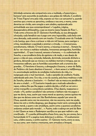 felicidade somente são compatíveis cora a maldade, a hypocrisiae a
baixeza? pois succumbe ás pedradas e aos golpes do ridículo, Cavalleiro
da Triste Figura! erra pela vida, exposto ao riso e ao sarcasmo! e, quando
sentires que a morte se aproxima, confessa o teu erro, e morre, como
deverias ter vivido, sem coração e sem cérebro, equiparado pela
animalidade aos teus contemporâneos! » Lugubre, trágica,
desesperadora philosophia, a que se encerra nesta Epopéa do Riso !...
Vede como a bravura de D. Quixote é humilhada, ea sua abnegação
ultrajada; cada beneficio seu é pago com uma ingratidão, cada beijo com
uma dentada, cada esmola com um insulto. O exaltado amor da Verdade
e da Justiça, que o leva a arriscar a vida em mil lances, para castigar o
crime, restabelecer a equidade e premiar a virtude, — é monstruoso,
extrahumano, ridículo. O mal é eterno, a injustiça é eterna!... Sempre ha
de ha- ver viuvas e orphãos roubados, innocentes perseguidos, humildes
opprimidos!... O que é natural, sensato e humano, — é a submissão de
Sancho, a sua prudência feita de egoísmo e de medo, o seu desejo de
gozar a vida em paz, comendo, bebendo, dormindo, juntando dinheiro e
gordura, deixando que as viuvas e os orphãos morram á mingua, que os
innocentes soffram, que os humildes succumbam sob a tyrannia dos
grandes... O heroísmo é loucura, a abnegação é loucura, o amor do Bello,
do Perfeito e do Justo absoluto é loucura!... 0 bom senso é a indifferença,
é a accomodação perfeita ás condições inalteráveis da vida, é a
resignação ante o mal inevitável... Lede o episódio do ovelheiro André,
esbordoado pelo amo. Era vão, a voz da cautela, pela boca medrosa e rude
de Sancho, adverte o Justiceiro : < r Senhor! não se metta era pendência
de amo e criado!... » O Justiceiro impede que o malvado esbordoe o
rapaz, ordena-lhe que lhe pague o salário devido, e d'alli se vai com o
animo tranquillo e a consciência satisfeita. Dias depois, reapparece o
criado: «Ai, senhor cavalleiro! não somente o bárbaro não me pagou o
que me devia, mas, assim que vossa mercê se apartou, tantos açoites me
deu que me deixou como um São Bartholomeu aspado! por amor de
Deus, quando outra vez me encontrar, não me soccorra, nem me ajude;
deixe-me com a minha desgraça, que desgraça maior será a protecção de
vossa mercê, a quem o céo amaldiçoe, assim como a quantos cavalleiros
andantes andam pelo mundo!... » Assim, todo o esforço em prol do Bem
é vão! Quem se mete a Redemptor sacrifica os que quer redimir e sáe
crucificado... E' a acerba philosophia d'este livro, que, ha 300 annos, faz a
humanidade rir! E a pagina mais dolorosa é a ultima... O exaltamento
caiu, a febre cessou, o sonho expirou : D. Quixote morre, entre os seus,
na sua cama. sem viseira e montante, sem armadura e broquel,
 