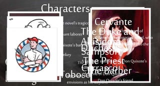 Characters
Don
Quixote
- The novel’s tragicomic hero
Sancho
Panza
- Peasantlaborer
Rocinant
e
- Don Quixote’s barn horse
Dapple- Sancho’s donkey
Cide Hamete
Benengeli
The fictionalwriter of Moorish decent
Dulcineadel Tobosoa peasant womanwhom Don Quixote
envisions as his ladylove
Cervante
s
The supposed translator of
Benengeli’shistorical novel, who
interjects his opinions into the
novel at key times
The Duke and
Duchess
The crueland haughtycontriversAltisidoraThe Duchess’s bratty maid
Sampson
Carrasco
A sarcastic studentfrom Don Quixote’s
village
The Priest
A friend of Don Quixote’sThe Barber
Don Quixote’s friend
 