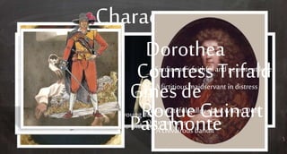 Characters
Teresa PanzaSancho’s good-hearted wife
CardenioAn honorable man whois driven mad by
the infidelitiesof his wifeSancho’s good-
hearted wifeLucindaCardenio’s wife
FerdinandAn arrogant young duke who steals Lucinda
from Cardenio with no remorse.
Dorothea
Ferdinand’s faithfuland persistent love
Countess TrifaldiA fictitious maidservant in distress
Gines de
Pasamonte
An ungratefulgalley slave whomDon
Quixotefrees
Roque Guinart
A chivalrous bandit
 