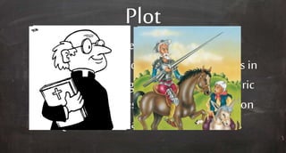 Plot
Don Quixote sets outwith Sancho
Panza ona life of chivalric adventures in
a world nolongergovernedby chivalric
values; the priest attempts to bringDon
Quixote home and cure his madness.
 
