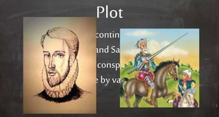 Plot
Don Quixote continues his adventures
with Sancho, and Sampson Carrasco
and thepriest conspire to bringDon
Quixote home by vanquishinghim.
 