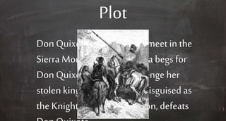 Plot
Don Quixote and thepriest meet in the
Sierra Morena, andDorothea begs for
Don Quixote to help her avengeher
stolen kingdom. Sampson, disguised as
the Knightof the White Moon,defeats
 
