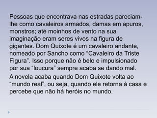 Pessoas que encontrava nas estradas pareciam-
lhe como cavaleiros armados, damas em apuros,
monstros; até moinhos de vento na sua
imaginação eram seres vivos na figura de
gigantes. Dom Quixote é um cavaleiro andante,
nomeado por Sancho como ―Cavaleiro da Triste
Figura‖. Isso porque não é belo e impulsionado
por sua ―loucura‖ sempre acaba se dando mal.
A novela acaba quando Dom Quixote volta ao
―mundo real‖, ou seja, quando ele retorna à casa e
percebe que não há heróis no mundo.
 