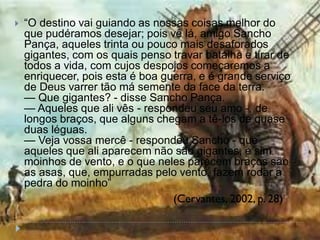  ―O destino vai guiando as nossas coisas melhor do
que pudéramos desejar; pois vê lá, amigo Sancho
Pança, aqueles trinta ou pouco mais desaforados
gigantes, com os quais penso travar batalha e tirar de
todos a vida, com cujos despojos começaremos a
enriquecer, pois esta é boa guerra, e é grande serviço
de Deus varrer tão má semente da face da terra.
— Que gigantes? - disse Sancho Pança.
— Aqueles que ali vês - respondeu seu amo -, de
longos braços, que alguns chegam a tê-los de quase
duas léguas.
— Veja vossa mercê - respondeu Sancho - que
aqueles que ali aparecem não são gigantes, e sim
moinhos de vento, e o que neles parecem braços são
as asas, que, empurradas pelo vento, fazem rodar a
pedra do moinho‖
(Cervantes, 2002, p. 28)
 