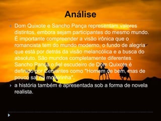 Análise
 Dom Quixote e Sancho Pança representam valores
distintos, embora sejam participantes do mesmo mundo.
É importante compreender a visão irônica que o
romancista tem do mundo moderno, o fundo de alegria
que está por detrás da visão melancólica e a busca do
absoluto. São mundos completamente diferentes.
Sancho Pança o fiel escudeiro de Dom Quixote é
definido por Cervantes como "Homem de bem, mas de
pouco sal na moleirinha".
 a história também é apresentada sob a forma de novela
realista.
 