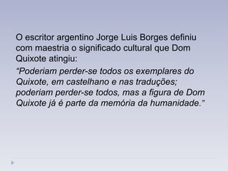 O escritor argentino Jorge Luis Borges definiu
com maestria o significado cultural que Dom
Quixote atingiu:
“Poderiam perder-se todos os exemplares do
Quixote, em castelhano e nas traduções;
poderiam perder-se todos, mas a figura de Dom
Quixote já é parte da memória da humanidade.”
 