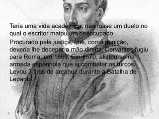 Teria uma vida acadêmica, não fosse um duelo no
qual o escritor matou um desocupado.
Procurado pela justiça, que, como punição,
deveria lhe decepar a mão direita, Cervantes fugiu
para Roma, em 1569. Em 1570, alistou-se na
armada espanhola que ia combater os turcos.
Levou 3 tiros de arcabuz durante a Batalha de
Lepanto.
 