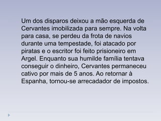 Um dos disparos deixou a mão esquerda de
Cervantes imobilizada para sempre. Na volta
para casa, se perdeu da frota de navios
durante uma tempestade, foi atacado por
piratas e o escritor foi feito prisioneiro em
Argel. Enquanto sua humilde família tentava
conseguir o dinheiro, Cervantes permaneceu
cativo por mais de 5 anos. Ao retornar à
Espanha, tornou-se arrecadador de impostos.
 