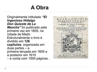 A Obra
Originalmente intitulado “El
Ingenioso Hidalgo
Don Quixote de La
Mancha” foi publicado pela
primeira vez em 1605, na
cidade de Madri.
Estruturalmente o livro é
dividido em 126
capítulos, organizado em
duas partes – a
primeira lançada em 1605 e
a posterior em 1615
– e conta com 1500 páginas .
 