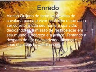 Enredo
Alonso Quijano de tanto ler novelas de
cavalaria passa a viver conforme o que acha
ser correto, muda seu nome e sua vida,
dedicando-se à missão de restabelecer em
seu mundo a nobreza e a justiça. Tentando a
despeito de ser ridicularizado, alcançar
seus objetivos cavalheirescos
 