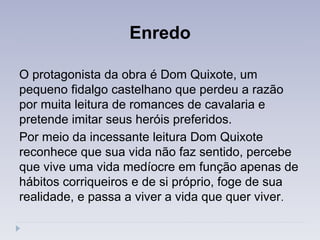 Enredo
O protagonista da obra é Dom Quixote, um
pequeno fidalgo castelhano que perdeu a razão
por muita leitura de romances de cavalaria e
pretende imitar seus heróis preferidos.
Por meio da incessante leitura Dom Quixote
reconhece que sua vida não faz sentido, percebe
que vive uma vida medíocre em função apenas de
hábitos corriqueiros e de si próprio, foge de sua
realidade, e passa a viver a vida que quer viver.
 