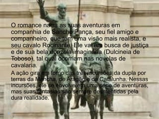 O romance narra as suas aventuras em
companhia de Sancho Pança, seu fiel amigo e
companheiro, que tem uma visão mais realista, e
seu cavalo Rocinante. Ele vai em busca de justiça
e de sua bela donzela imaginária (Dulcineia de
Toboso), tal qual ocorriam nas novelas de
cavalaria.
A ação gira em torno das três incursões da dupla por
terras da Mancha, de Aragão e da Catalunha. Nessas
incursões, ele se envolve em uma série de aventuras,
mas suas fantasias são sempre desmentidas pela
dura realidade.
 