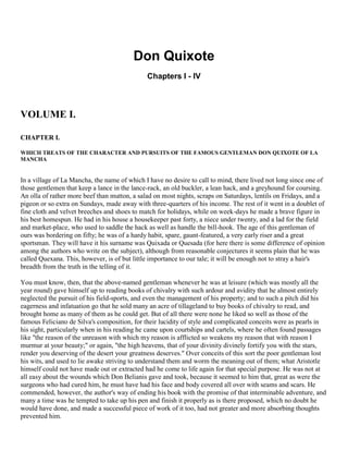 Don Quixote
Chapters I - IV

VOLUME I.
CHAPTER I.
WHICH TREATS OF THE CHARACTER AND PURSUITS OF THE FAMOUS GENTLEMAN DON QUIXOTE OF LA
MANCHA

In a village of La Mancha, the name of which I have no desire to call to mind, there lived not long since one of
those gentlemen that keep a lance in the lance-rack, an old buckler, a lean hack, and a greyhound for coursing.
An olla of rather more beef than mutton, a salad on most nights, scraps on Saturdays, lentils on Fridays, and a
pigeon or so extra on Sundays, made away with three-quarters of his income. The rest of it went in a doublet of
fine cloth and velvet breeches and shoes to match for holidays, while on week-days he made a brave figure in
his best homespun. He had in his house a housekeeper past forty, a niece under twenty, and a lad for the field
and market-place, who used to saddle the hack as well as handle the bill-hook. The age of this gentleman of
ours was bordering on fifty; he was of a hardy habit, spare, gaunt-featured, a very early riser and a great
sportsman. They will have it his surname was Quixada or Quesada (for here there is some difference of opinion
among the authors who write on the subject), although from reasonable conjectures it seems plain that he was
called Quexana. This, however, is of but little importance to our tale; it will be enough not to stray a hair's
breadth from the truth in the telling of it.
You must know, then, that the above-named gentleman whenever he was at leisure (which was mostly all the
year round) gave himself up to reading books of chivalry with such ardour and avidity that he almost entirely
neglected the pursuit of his field-sports, and even the management of his property; and to such a pitch did his
eagerness and infatuation go that he sold many an acre of tillageland to buy books of chivalry to read, and
brought home as many of them as he could get. But of all there were none he liked so well as those of the
famous Feliciano de Silva's composition, for their lucidity of style and complicated conceits were as pearls in
his sight, particularly when in his reading he came upon courtships and cartels, where he often found passages
like "the reason of the unreason with which my reason is afflicted so weakens my reason that with reason I
murmur at your beauty;" or again, "the high heavens, that of your divinity divinely fortify you with the stars,
render you deserving of the desert your greatness deserves." Over conceits of this sort the poor gentleman lost
his wits, and used to lie awake striving to understand them and worm the meaning out of them; what Aristotle
himself could not have made out or extracted had he come to life again for that special purpose. He was not at
all easy about the wounds which Don Belianis gave and took, because it seemed to him that, great as were the
surgeons who had cured him, he must have had his face and body covered all over with seams and scars. He
commended, however, the author's way of ending his book with the promise of that interminable adventure, and
many a time was he tempted to take up his pen and finish it properly as is there proposed, which no doubt he
would have done, and made a successful piece of work of it too, had not greater and more absorbing thoughts
prevented him.

 