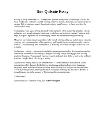 Don Quixote Essay
Writing an essay on the topic of "Don Quixote" presents a unique set of challenges. Firstly, the
novel itself is vast and multi-layered, offering numerous themes, characters, and narrative arcs to
explore. This breadth can make it daunting to select a specific aspect to focus on within the
confines of an essay.
Additionally, "Don Quixote" is a classic of world literature, which means that countless scholars
and critics have already dissected its themes, symbolism, and historical context. Finding a fresh
angle or original argument can be challenging amidst the wealth of existing scholarship.
Moreover, Cervantes' masterpiece is known for its rich intertextuality and metafictional elements,
requiring a deep understanding of literary theory and Spanish literary tradition to fully grasp its
nuances. This complexity adds another layer of difficulty for writers aiming to analyze the text
critically.
Furthermore, crafting a coherent and insightful essay requires not only a thorough understanding
of the novel itself but also the ability to integrate scholarly sources and engage with existing
academic discourse. This demands rigorous research and analytical skills, as well as the ability to
articulate complex ideas effectively in writing.
In conclusion, writing an essay on "Don Quixote" is a formidable task that demands careful
consideration of its thematic depth, literary significance, and critical reception. It requires
navigating a vast body of existing scholarship while offering fresh insights and interpretations.
However, with dedication, thorough research, and critical thinking, it is possible to produce a
compelling and insightful analysis of this timeless literary masterpiece.
[End of essay]
For similar essays and much more, visit HelpWriting.net.
 